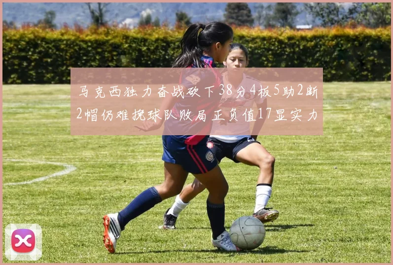 马克西独力奋战砍下38分4板5助2断2帽仍难挽球队败局正负值17显实力