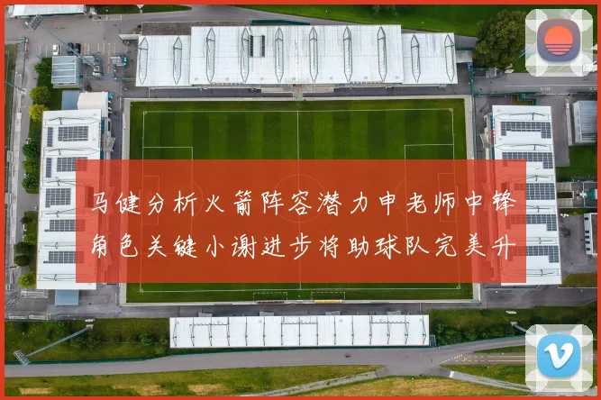 马健分析火箭阵容潜力申老师中锋角色关键小谢进步将助球队完美升级