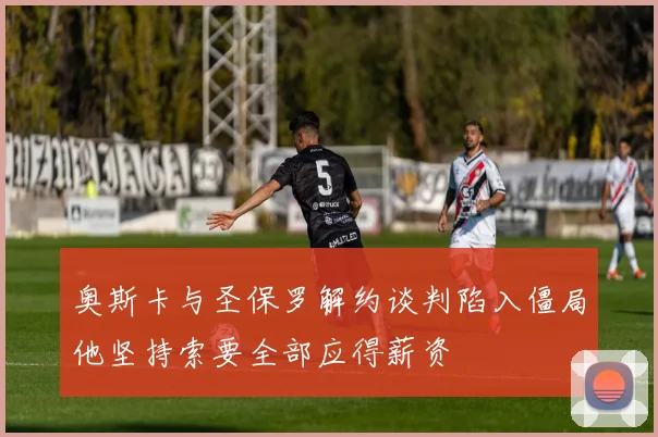 奥斯卡与圣保罗解约谈判陷入僵局他坚持索要全部应得薪资