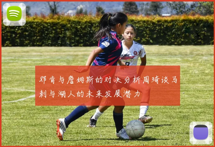 邓肯与詹姆斯的对决分析周琦谈马刺与湖人的未来发展潜力