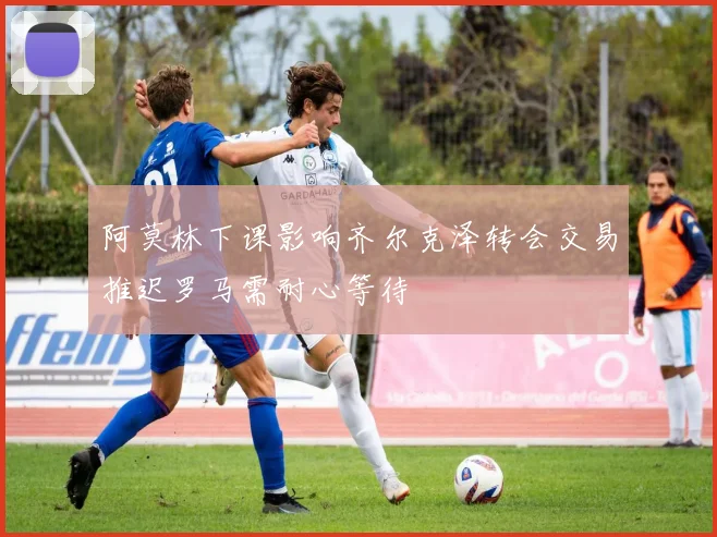 阿莫林下课影响齐尔克泽转会交易推迟罗马需耐心等待