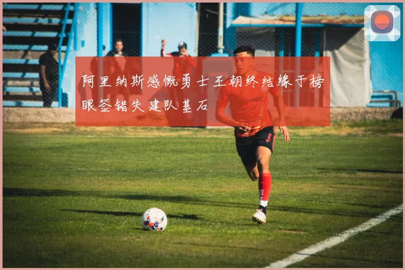 阿里纳斯感慨勇士王朝终结缘于榜眼签错失建队基石
