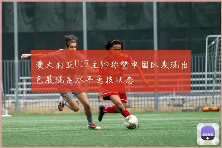 澳大利亚U17主帅称赞中国队表现出色展现高水平竞技状态
