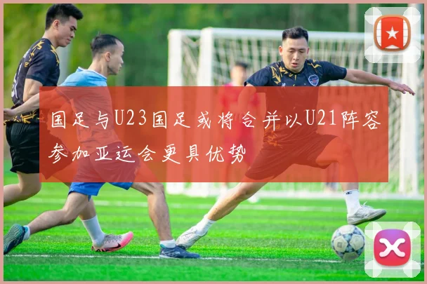 国足与U23国足或将合并以U21阵容参加亚运会更具优势