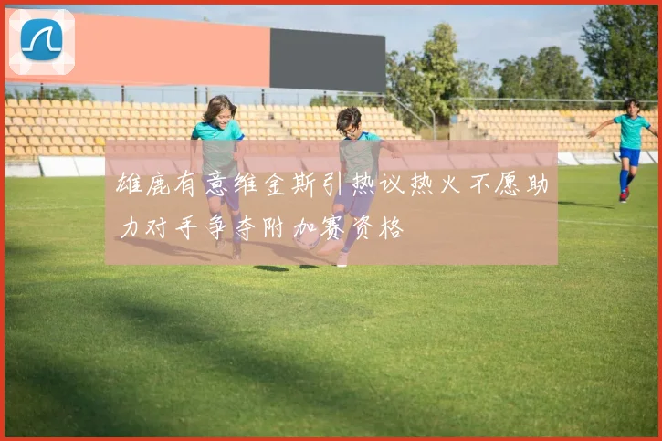 雄鹿有意维金斯引热议热火不愿助力对手争夺附加赛资格