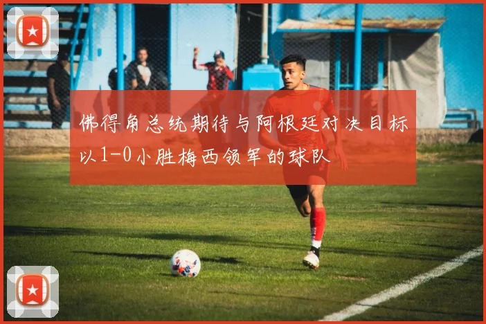 佛得角总统期待与阿根廷对决目标以1-0小胜梅西领军的球队