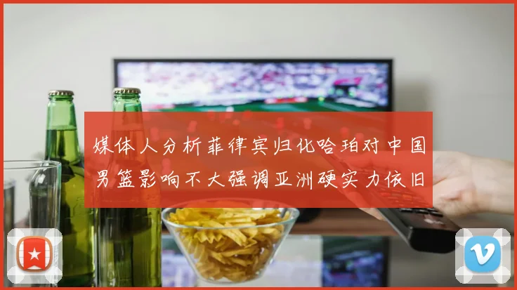 媒体人分析菲律宾归化哈珀对中国男篮影响不大强调亚洲硬实力依旧强劲