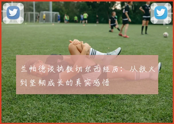 兰帕德谈执教切尔西经历：从救火到坚韧成长的真实感悟