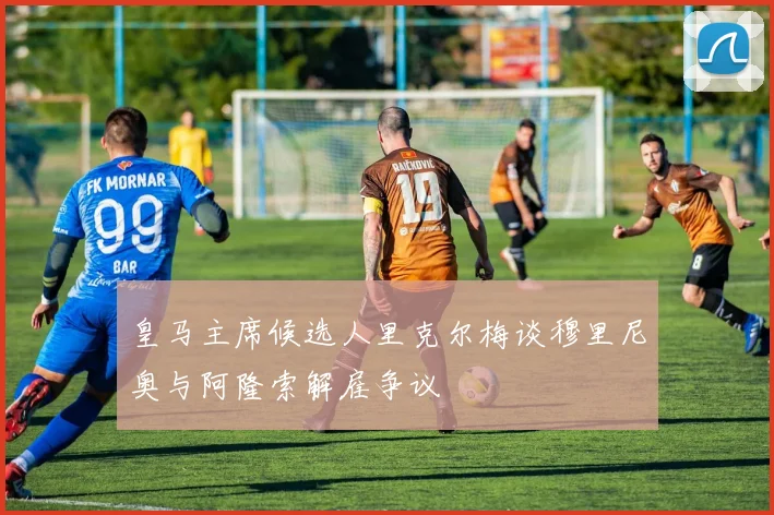 皇马主席候选人里克尔梅谈穆里尼奥与阿隆索解雇争议