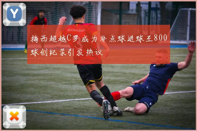 梅西超越C罗成为非点球进球王800球创纪录引发热议