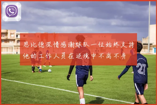 恩比德深情感谢球队一位始终支持他的工作人员在逆境中不离不弃