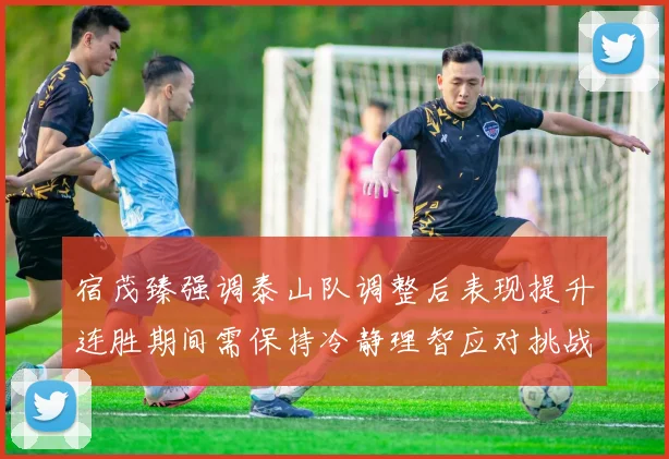 宿茂臻强调泰山队调整后表现提升连胜期间需保持冷静理智应对挑战